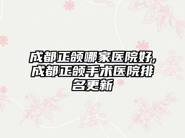 成都正颌哪家医院好,成都正颌手术医院排名更新