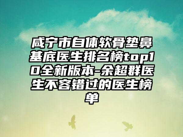 咸宁市自体软骨垫鼻基底医生排名榜top10全新版本-余超群医生不容错过的医生榜单