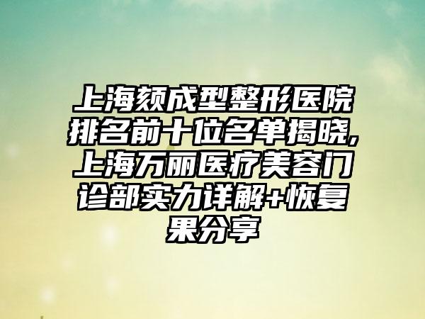 上海颏成型整形医院排名前十位名单揭晓,上海万丽医疗美容门诊部实力详解+修复果分享