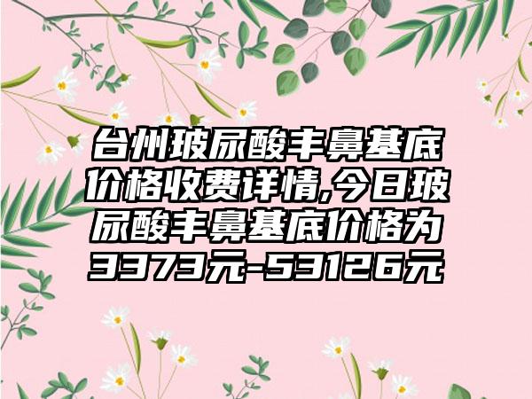 台州玻尿酸丰鼻基底价格收费详情,今日玻尿酸丰鼻基底价格为3373元-53126元