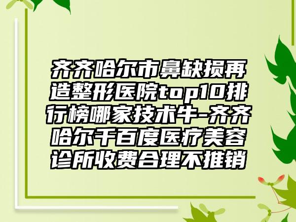 齐齐哈尔市鼻缺损再造整形医院top10排行榜哪家技术牛-齐齐哈尔千百度医疗美容诊所收费合理不推销