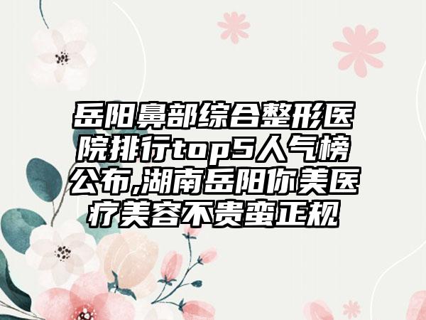 岳阳鼻部综合整形医院排行top5人气榜公布,湖南岳阳你美医疗美容不贵蛮正规