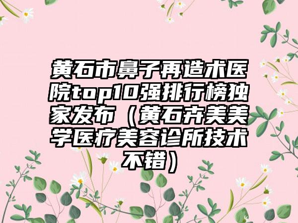 黄石市鼻子再造术医院top10强排行榜特殊发布（黄石卉美美学医疗美容诊所技术不错）