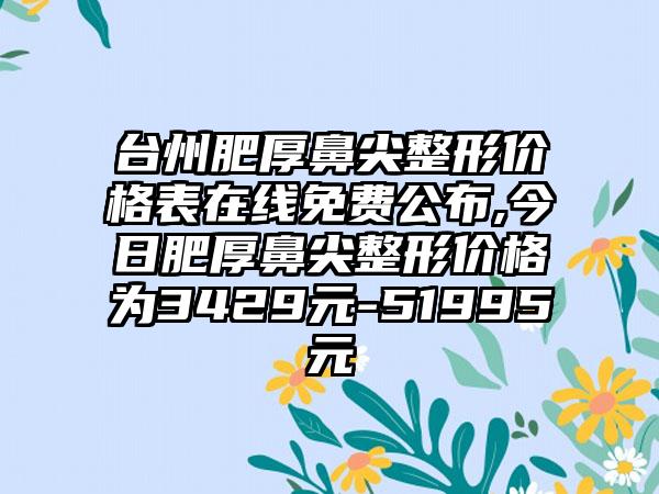 台州肥厚鼻尖整形价格表在线免费公布,今日肥厚鼻尖整形价格为3429元-51995元