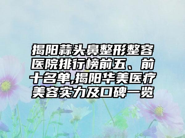 揭阳蒜头鼻整形整容医院排行榜前五、前十名单,揭阳华美医疗美容实力及口碑一览