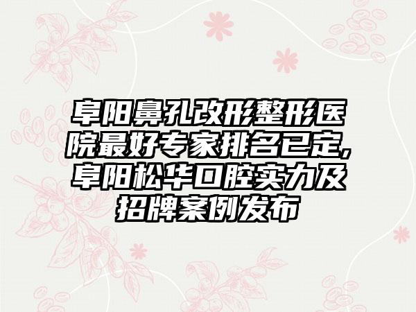 阜阳鼻孔改形整形医院较好骨干医生排名已定,阜阳松华口腔实力及招牌实例发布