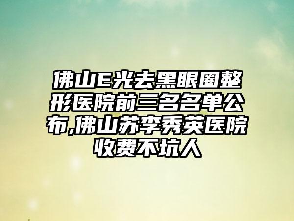 佛山E光去黑眼圈整形医院前三名名单公布,佛山苏李秀英医院收费不坑人