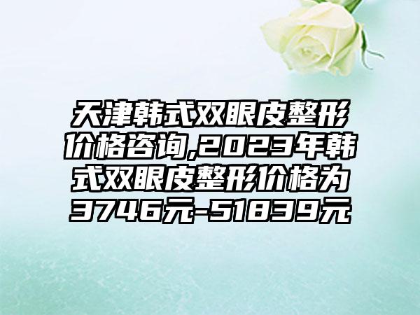 天津韩式双眼皮整形价格咨询,2023年韩式双眼皮整形价格为3746元-51839元