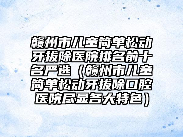 赣州市儿童简单松动牙拔除医院排名前十名严选（赣州市儿童简单松动牙拔除口腔医院尽显各大特色）