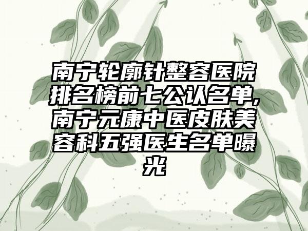 南宁轮廓针整容医院排名榜前七公认名单,南宁元康中医皮肤美容科五强医生名单曝光