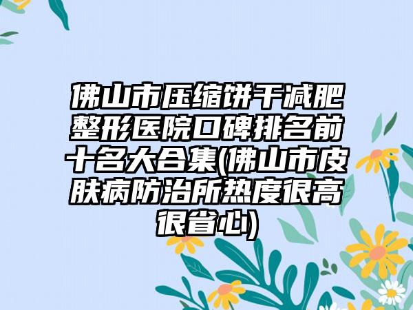 佛山市压缩饼干减肥整形医院口碑排名前十名大合集(佛山市皮肤病防治所热度很高很省心)