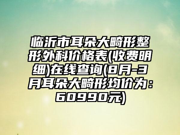 临沂市耳朵大畸形整形外科价格表(收费明细)在线查询(8月-3月耳朵大畸形均价为：60990元)