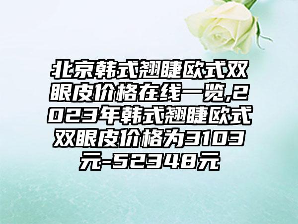 北京韩式翘睫欧式双眼皮价格在线一览,2023年韩式翘睫欧式双眼皮价格为3103元-52348元