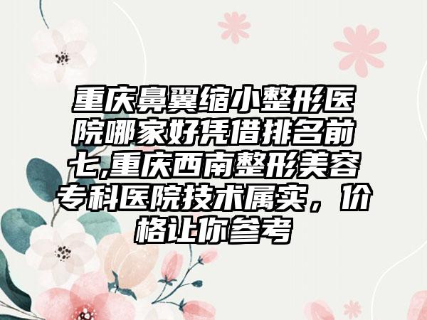 重庆鼻翼缩小整形医院哪家好凭借排名前七,重庆西南整形美容专科医院技术属实，价格让你参考