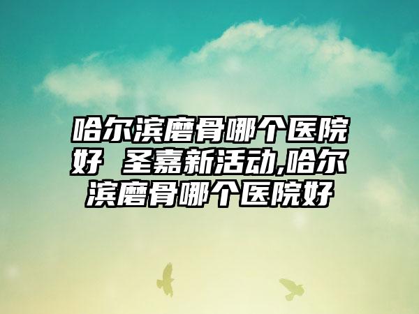 哈尔滨磨骨哪个医院好 圣嘉新活动,哈尔滨磨骨哪个医院好