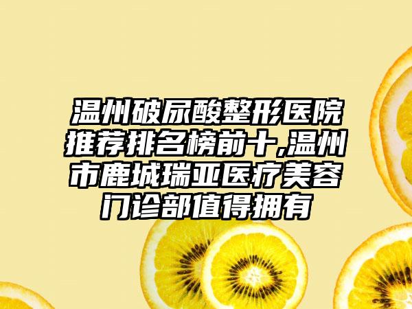 温州破尿酸整形医院推荐排名榜前十,温州市鹿城瑞亚医疗美容门诊部值得拥有