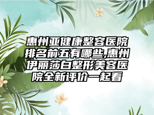 惠州亚健康整容医院排名前五有哪些,惠州伊丽莎白整形美容医院全新评价一起看