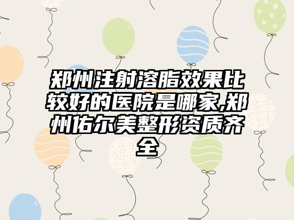 郑州注射溶脂成果比较好的医院是哪家,郑州佑尔美整形资质齐全