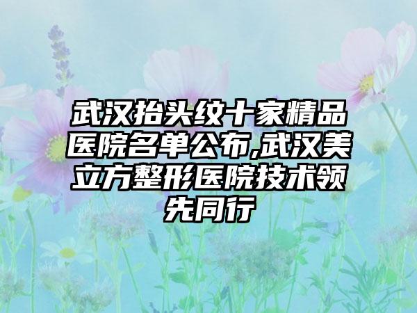 武汉抬头纹十家精品医院名单公布,武汉美立方整形医院技术领跑同行