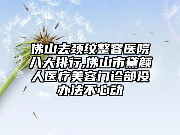 佛山去颈纹整容医院八大排行,佛山市黛颜人医疗美容门诊部没办法不心动