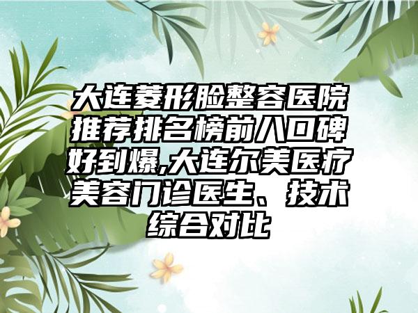 大连菱形脸整容医院推荐排名榜前八口碑好到爆,大连尔美医疗美容门诊医生、技术综合对比