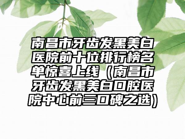 南昌市牙齿发黑美白医院前十位排行榜名单惊喜上线（南昌市牙齿发黑美白口腔医院中心前三口碑之选）