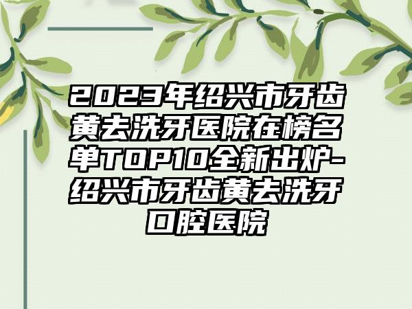 2023年绍兴市牙齿黄去洗牙医院在榜名单TOP10全新出炉-绍兴市牙齿黄去洗牙口腔医院