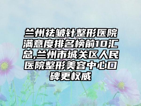 兰州祛皱针整形医院满意度排名榜前10汇总,兰州市城关区人民医院整形美容中心口碑更权威