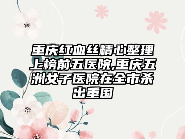 重庆红血丝精心整理上榜前五医院,重庆五洲女子医院在全市杀出重围