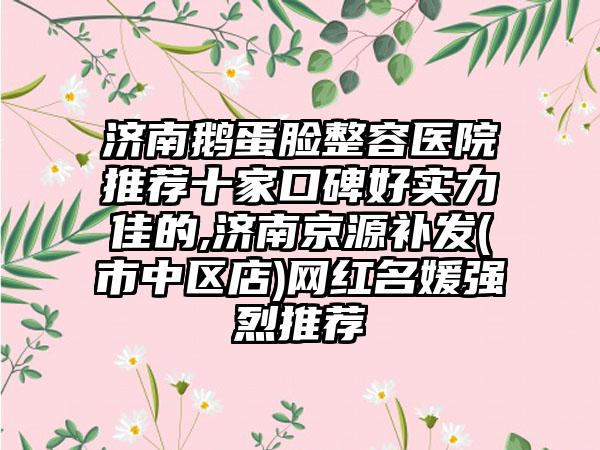 济南鹅蛋脸整容医院推荐十家口碑好实力佳的,济南京源补发(市中区店)网红名媛强烈推荐