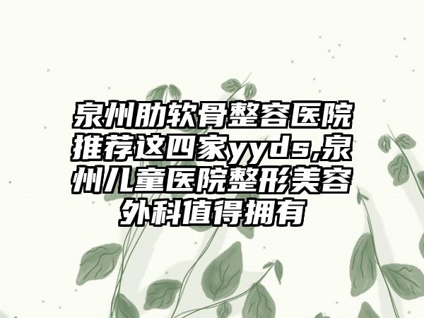 泉州肋软骨整容医院推荐这四家yyds,泉州儿童医院整形美容外科值得拥有