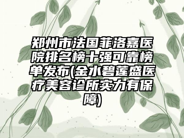 郑州市法国菲洛嘉医院排名榜十强可靠榜单发布(金水碧莲盛医疗美容诊所实力有保护)