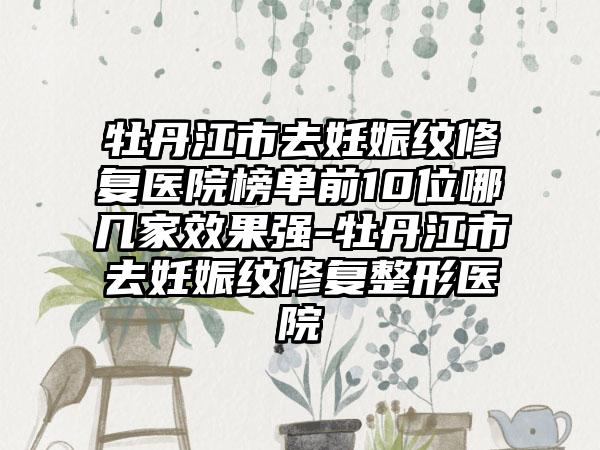 牡丹江市去妊娠纹修复医院榜单前10位哪几家成果强-牡丹江市去妊娠纹修复整形医院