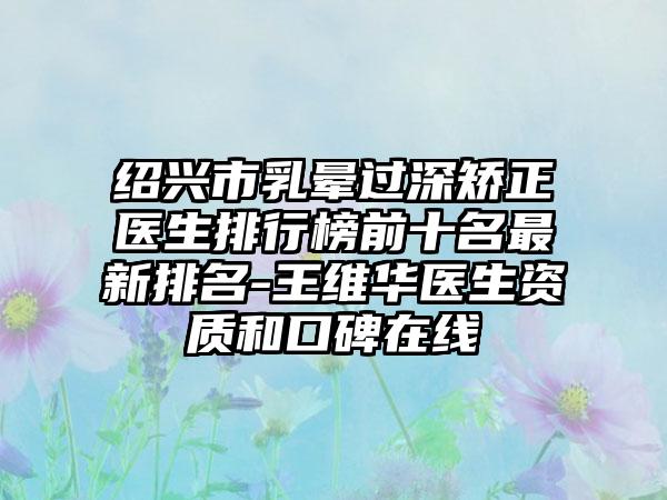 绍兴市乳晕过深矫正医生排行榜前十名非常新排名-王维华医生资质和口碑在线