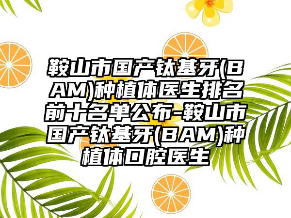 鞍山市国产钛基牙(BAM)种植体医生排名前十名单公布-鞍山市国产钛基牙(BAM)种植体口腔医生