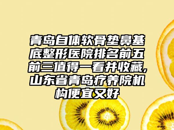 青岛自体软骨垫鼻基底整形医院排名前五前三值得一看并收藏,山东省青岛疗养院机构便宜又好