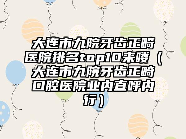 大连市九院牙齿正畸医院排名top10来喽（大连市九院牙齿正畸口腔医院业内直呼内行）