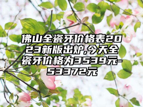 佛山全瓷牙价格表2023新版出炉,今天全瓷牙价格为3539元-53372元