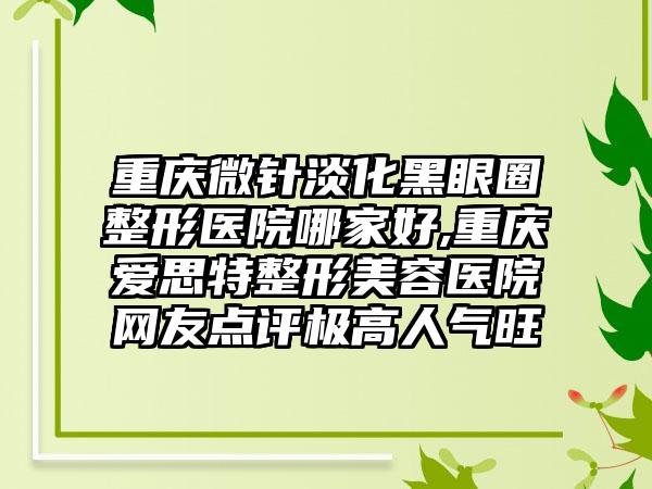 重庆微针淡化黑眼圈整形医院哪家好,重庆爱思特整形美容医院网友点评极高人气旺