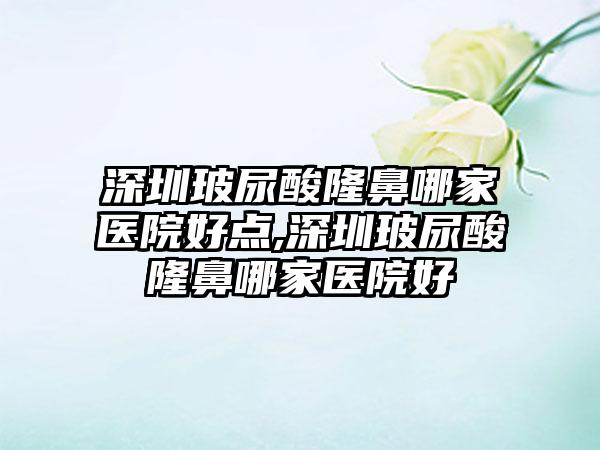 深圳玻尿酸隆鼻哪家医院好点,深圳玻尿酸隆鼻哪家医院好