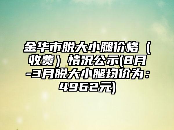 金华市脱大小腿价格（收费）情况公示(8月-3月脱大小腿均价为：4962元)