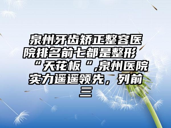 泉州牙齿矫正整容医院排名前七都是整形“天花板“,泉州医院实力遥遥领跑，列前三