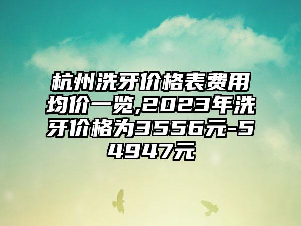 杭州洗牙价格表费用均价一览,2023年洗牙价格为3556元-54947元