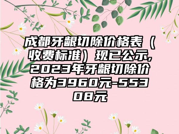 成都牙龈切除价格表（收费标准）现已公示,2023年牙龈切除价格为3960元-55308元