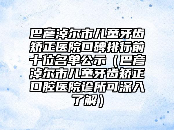 巴彦淖尔市儿童牙齿矫正医院口碑排行前十位名单公示（巴彦淖尔市儿童牙齿矫正口腔医院诊所可深入了解）