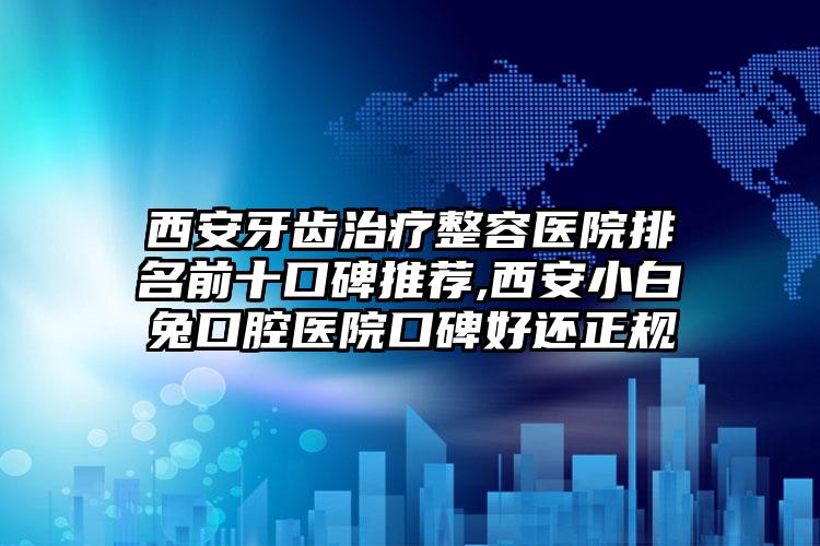 西安牙齿治疗整容医院排名前十口碑推荐,西安小白兔口腔医院口碑好还正规