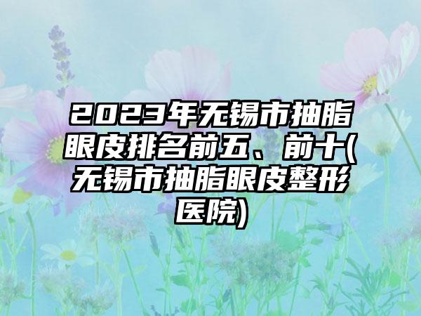 2023年无锡市抽脂眼皮排名前五、前十(无锡市抽脂眼皮整形医院)