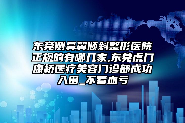 东莞侧鼻翼倾斜整形医院正规的有哪几家,东莞虎门康桥医疗美容门诊部成功入围_不看血亏