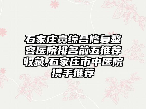 石家庄鼻综合修复整容医院排名前五推荐收藏,石家庄市中医院携手推荐