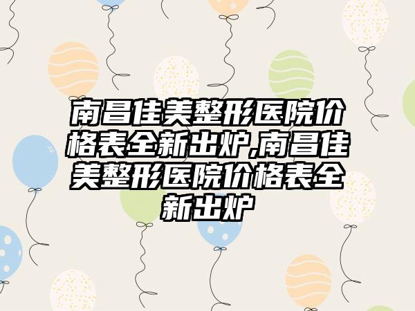 南昌佳美整形医院价格表全新出炉,南昌佳美整形医院价格表全新出炉